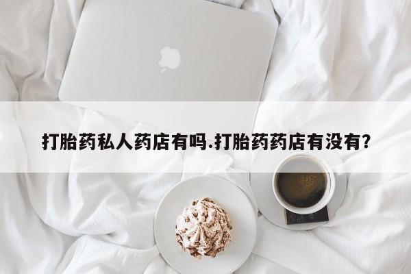 流产药专卖微信打胎药私人药店有吗.打胎药药店有没有？