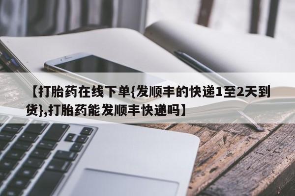 流产药专卖微信【打胎药在线下单{发顺丰的快递1至2天到货},打胎药能发顺丰快递吗】