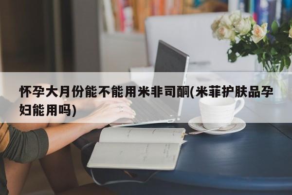 流产药专卖微信怀孕大月份能不能用米非司酮(米菲护肤品孕妇能用吗)