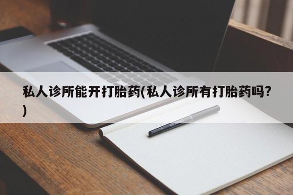 流产药专卖微信私人诊所能开打胎药(私人诊所有打胎药吗?)