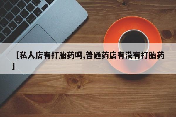 流产药专卖微信【私人店有打胎药吗,普通药店有没有打胎药】
