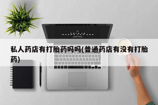 流产药专卖微信私人药店有打胎药吗吗(普通药店有没有打胎药)